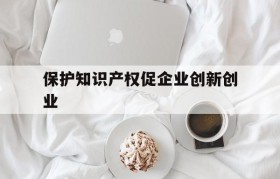 保护知识产权促企业创新创业的简单介绍