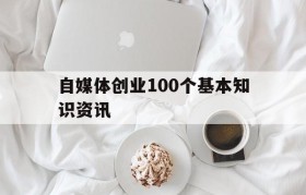 自媒体创业100个基本知识资讯的简单介绍