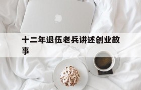 关于十二年退伍老兵讲述创业故事的信息