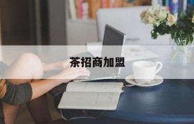 茶招商加盟(茶叶 招商加盟)