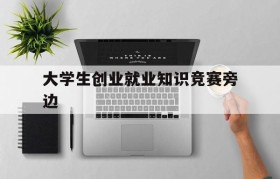 大学生创业就业知识竞赛旁边(十一届大学生就业创业知识竞赛)