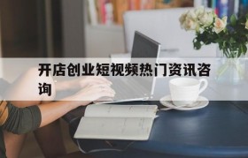 开店创业短视频热门资讯咨询的简单介绍