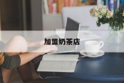 加盟奶茶店(加盟奶茶店需要注意哪些问题)