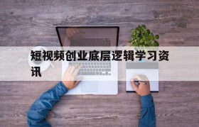 短视频创业底层逻辑学习资讯的简单介绍