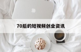 70后的短视频创业资讯的简单介绍