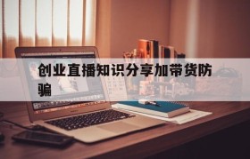 创业直播知识分享加带货防骗的简单介绍