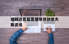 关于湘赣边首届直播带货创业大赛资讯的信息