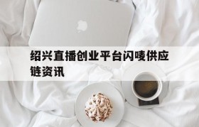 绍兴直播创业平台闪唛供应链资讯的简单介绍