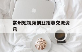 包含常州短视频创业招募交流资讯的词条