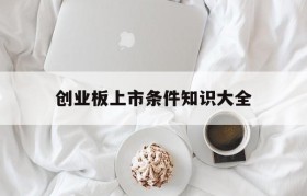 创业板上市条件知识大全(创业板上市需要什么条件才能上市)