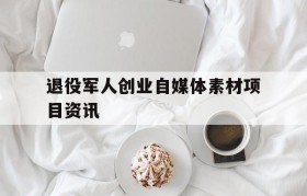 退役军人创业自媒体素材项目资讯的简单介绍