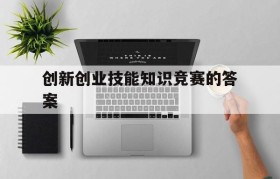 创新创业技能知识竞赛的答案(大学生创新创业知识竞赛题目及答案)