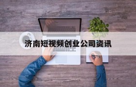 济南短视频创业公司资讯的简单介绍