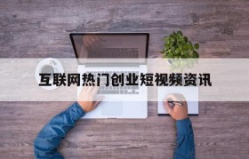 互联网热门创业短视频资讯的简单介绍