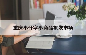 重庆小什字小商品批发市场(重庆小什字小商品批发市场电话)