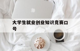 大学生就业创业知识竞赛口号(全国大学生就业创业知识竞赛入口)