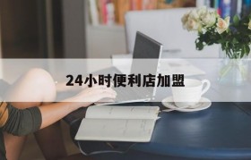 24小时便利店加盟(24小时便利店加盟哪个品牌比较好)