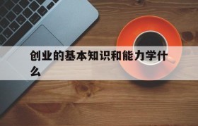 创业的基本知识和能力学什么(成功创业所需要的知识能力是什么)