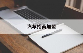 汽车招商加盟(汽车品牌招商加盟)