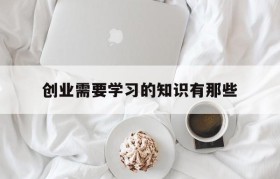 创业需要学习的知识有那些的简单介绍