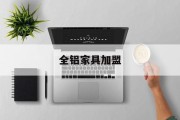 全铝家具加盟(全铝家具加盟品牌有哪些)