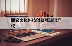 西安文化科技创业城知识产权(西安文化科技创业城股份有限公司是国企吗)