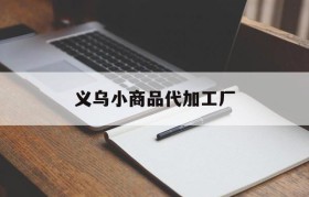 义乌小商品代加工厂(义乌小商品代加工厂百度一下)