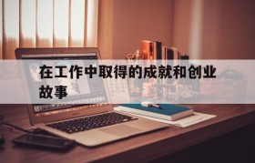 在工作中取得的成就和创业故事(成功企业家创业过程中的重要经历)