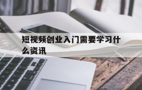 短视频创业入门需要学习什么资讯的简单介绍