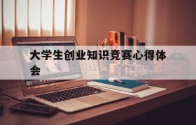 大学生创业知识竞赛心得体会(创青春全国大学生创业大赛心得体会)