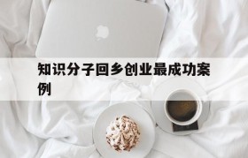 知识分子回乡创业最成功案例(关于大学生回乡创业的典型案例)