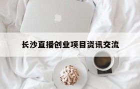 包含长沙直播创业项目资讯交流的词条