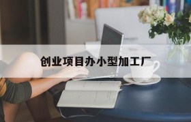 创业项目办小型加工厂(创业项目办小型加工厂有哪些)