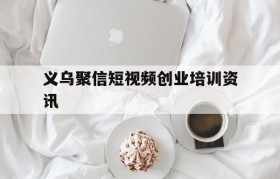 包含义乌聚信短视频创业培训资讯的词条