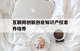 互联网创新创业知识产权素养培养(互联网创新创业中知识产权素养培养答案)