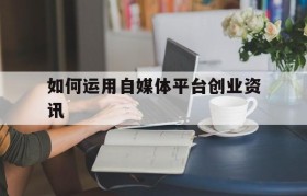 如何运用自媒体平台创业资讯的简单介绍