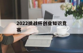 2022挑战杯创业知识竞赛(2020年挑战杯大学生创新创业大赛)