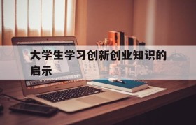 大学生学习创新创业知识的启示(大学生创新创业基础我们学会了什么)