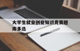 大学生就业创业知识竞赛题库多选(第十一届大学生就业创业知识竞赛题库)