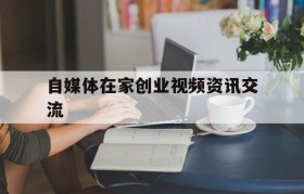 自媒体在家创业视频资讯交流的简单介绍