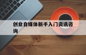 创业自媒体新手入门资讯咨询的简单介绍