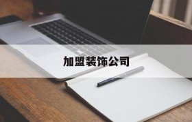 加盟装饰公司(连锁装修公司排名)