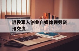 关于退役军人创业自媒体视频资讯交流的信息