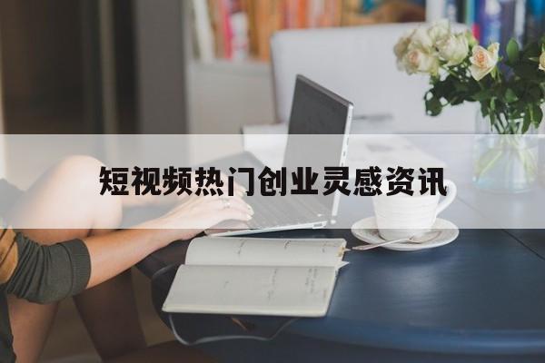 短视频热门创业灵感资讯的简单介绍