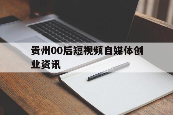 贵州00后短视频自媒体创业资讯的简单介绍