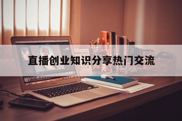 包含直播创业知识分享热门交流的词条