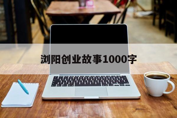 浏阳创业故事1000字(浏阳历史故事600字左右)