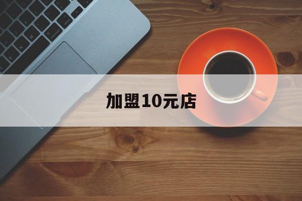 加盟10元店(加盟10元店投资多少钱)