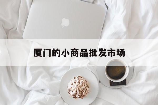 厦门的小商品批发市场(厦门小商品市场批发都有哪些地方)