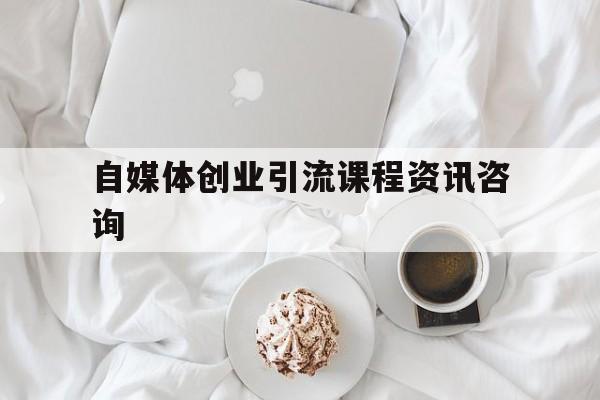 自媒体创业引流课程资讯咨询的简单介绍